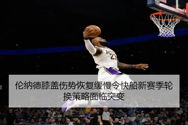 伦纳德膝盖伤势恢复缓慢令快船新赛季轮换策略面临突变